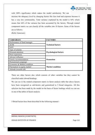 with 100% significance which makes the model satisfactory. We can
  increase the adequacy level by changing factors like fees load and expenses because it
  has a very low communality. Total variance explained by the model is 64% which
  means that 64% of the variance has been accounted by the factors. Through rotated
  component matrix we can classify all the variables into 10 factors. Some of the factors
  are as follows:
  (Refer Annexure)


VARIABLES                                     FACTORS
Performance of fund manager
AUM                                           Technical factors
NAV
Type of scheme
Personal attention                            Psychological factors
Prior experience
Advisor influence
Family recommendation                         Promotion
Promotional campaign
Economic & Market condition
Fluctuation in equity market                  Market condition
Attitude towards risk


  There are other factors also which consists of other variables but they cannot be
  classified under abroad headings.
  We can see in the rotated component matrix in factor analysis table that above factors
  have been recognised as sub-factors and generalized in 5 broad categories. All this
  selection has been made by the modal on the basis of factor loadings which we can see
  in one of the tables of factor analysis.




  5 Broad factors have been described in the following manner:-




  MRINAL MANISH (4108078078)

  INDIAN INSTITUTE OF FINANCE                                                   Page 112
 