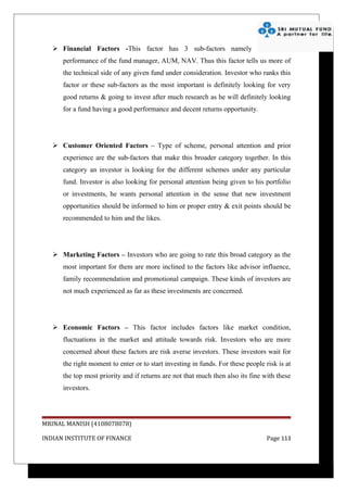  Financial Factors -This factor has 3 sub-factors namely
      performance of the fund manager, AUM, NAV. Thus this factor tells us more of
      the technical side of any given fund under consideration. Investor who ranks this
      factor or these sub-factors as the most important is definitely looking for very
      good returns & going to invest after much research as he will definitely looking
      for a fund having a good performance and decent returns opportunity.




    Customer Oriented Factors – Type of scheme, personal attention and prior
      experience are the sub-factors that make this broader category together. In this
      category an investor is looking for the different schemes under any particular
      fund. Investor is also looking for personal attention being given to his portfolio
      or investments, he wants personal attention in the sense that new investment
      opportunities should be informed to him or proper entry & exit points should be
      recommended to him and the likes.




    Marketing Factors – Investors who are going to rate this broad category as the
      most important for them are more inclined to the factors like advisor influence,
      family recommendation and promotional campaign. These kinds of investors are
      not much experienced as far as these investments are concerned.




    Economic Factors – This factor includes factors like market condition,
      fluctuations in the market and attitude towards risk. Investors who are more
      concerned about these factors are risk averse investors. These investors wait for
      the right moment to enter or to start investing in funds. For these people risk is at
      the top most priority and if returns are not that much then also its fine with these
      investors.




MRINAL MANISH (4108078078)

INDIAN INSTITUTE OF FINANCE                                                       Page 113
 