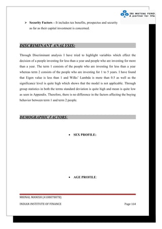  Security Factors – It includes tax benefits, prospectus and security
       as far as their capital investment is concerned.




DISCRIMINANT ANALYSIS:

Through Discriminant analysis I have tried to highlight variables which effect the
decision of a people investing for less than a year and people who are investing for more
than a year. The term 1 consists of the people who are investing for less than a year
whereas term 2 consists of the people who are investing for 1 to 5 years. I have found
that Eigen value is less than 1 and Wilks’ Lambda is more than 0.5 as well as the
significance level is quite high which shows that the model is not applicable. Through
group statistics in both the terms standard deviation is quite high and mean is quite low
as seen in Appendix. Therefore, there is no difference in the factors affecting the buying
behavior between term 1 and term 2 people.




DEMOGRAPHIC FACTORS:



                                      •   SEX PROFILE:




                                      •   AGE PROFILE:




MRINAL MANISH (4108078078)

INDIAN INSTITUTE OF FINANCE                                                      Page 114
 