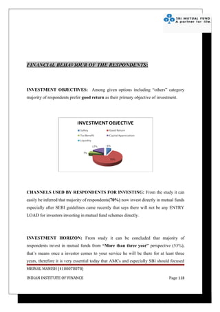 FINANCIAL BEHAVIOUR OF THE RESPONDENTS:



INVESTMENT OBJECTIVES: Among given options including “others” category
majority of respondents prefer good return as their primary objective of investment.




CHANNELS USED BY RESPONDENTS FOR INVESTING: From the study it can
easily be inferred that majority of respondents(70%) now invest directly in mutual funds
especially after SEBI guidelines came recently that says there will not be any ENTRY
LOAD for investors investing in mutual fund schemes directly.




INVESTMENT HORIZON: From study it can be concluded that majority of
respondents invest in mutual funds from “More than three year” perspective (53%),
that’s means once a investor comes to your service he will be there for at least three
years, therefore it is very essential today that AMCs and especially SBI should focused
MRINAL MANISH (4108078078)

INDIAN INSTITUTE OF FINANCE                                                    Page 118
 
