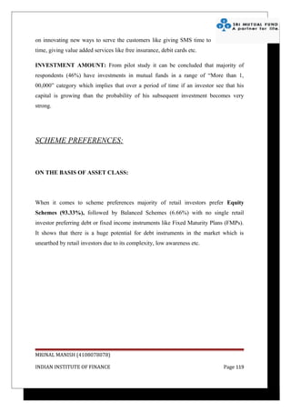 on innovating new ways to serve the customers like giving SMS time to
time, giving value added services like free insurance, debit cards etc.

INVESTMENT AMOUNT: From pilot study it can be concluded that majority of
respondents (46%) have investments in mutual funds in a range of “More than 1,
00,000” category which implies that over a period of time if an investor see that his
capital is growing than the probability of his subsequent investment becomes very
strong.




SCHEME PREFERENCES:



ON THE BASIS OF ASSET CLASS:




When it comes to scheme preferences majority of retail investors prefer Equity
Schemes (93.33%), followed by Balanced Schemes (6.66%) with no single retail
investor preferring debt or fixed income instruments like Fixed Maturity Plans (FMPs).
It shows that there is a huge potential for debt instruments in the market which is
unearthed by retail investors due to its complexity, low awareness etc.




MRINAL MANISH (4108078078)

INDIAN INSTITUTE OF FINANCE                                                  Page 119
 