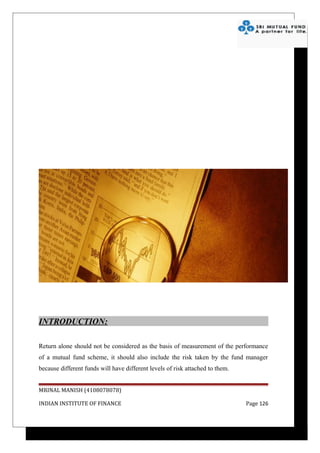 INTRODUCTION:

Return alone should not be considered as the basis of measurement of the performance
of a mutual fund scheme, it should also include the risk taken by the fund manager
because different funds will have different levels of risk attached to them.


MRINAL MANISH (4108078078)

INDIAN INSTITUTE OF FINANCE                                                    Page 126
 
