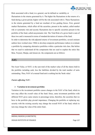 Risk associated with a fund, in a general, can be defined as variability or
fluctuations in the returns generated by it. The higher the fluctuations in the returns of a
fund during a given period, higher will be the risk associated with it. These fluctuations
in the returns generated by a fund are resultant of two guiding forces. First, general
market fluctuations, which affect all the securities, present in the market, called market
risk or systematic risk and second, fluctuations due to specific securities present in the
portfolio of the fund, called unsystematic risk. The Total Risk of a given fund is sum of
these two and is measured in terms of standard deviation of returns of the fund.
In order to determine the risk-adjusted returns of investment portfolios, several eminent
authors have worked since 1960s to develop composite performance indices to evaluate
a portfolio by comparing alternative portfolios within a particular risk class. But before
that we need to understand all the components that are used to explain the ratios like
Beta, Treynor, Sharpe, and Jensen etc. the components are as follows:


NAV:


Net Asset Value, or NAV, is the sum total of the market value of all the shares held in
the portfolio including cash, less the liabilities divided by the total number of units
outstanding. Thus, NAV of a mutual fund unit is nothing but the 'book value'.


Factors affecting NAV:


    Variation in investment portfolio:
Variation in the investment portfolio causes changes in the NAV of the fund, which in
turn may affect the overall value of the fund. Since, same investment portfolios with
different NAV gives same returns in percentage terms, therefore, the securities that we
have in the portfolio play pivotal importance. Changing the portfolio or replacing any
security with the existing security may change the overall NAV of the fund, which in
turn may change the value of the entire fund..



MRINAL MANISH (4108078078)

INDIAN INSTITUTE OF FINANCE                                                        Page 127
 