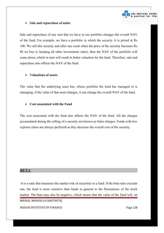  Sale and repurchase of units:


Sale and repurchase of any unit that we have in our portfolio changes the overall NAV
of the fund. For example, we have a portfolio in which the security A is priced at Rs
100. We sell this security and after one week when the price of the security becomes Rs
80 we buy it, keeping all other investments intact, then the NAV of the portfolio will
come down, which in turn will result in better valuation for the fund. Therefore, sale and
repurchase also affects the NAV of the fund.


    Valuations of assets


The value that the underlying asset has, whose portfolio the fund has managed or is
managing, if the value of that asset changes, it can change the overall NAV of the fund.


    Cost associated with the Fund


The cost associated with the fund also affects the NAV of the fund. All the charges
accumulated during the selling of a security are known as Sales charges. Funds with low
expense ratios are always preferred as they decrease the overall cost of the security.




BETA:


It is a ratio that measures the market risk of securities or a fund. If the beta ratio exceeds
one, the fund is more sensitive than funds in general to the fluctuations of the stock
market. The beta may also be negative, which means that the value of the fund will, on
MRINAL MANISH (4108078078)

INDIAN INSTITUTE OF FINANCE                                                         Page 128
 