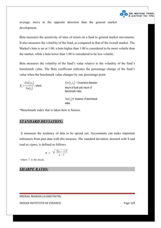average, move to the opposite direction than the general market
development.

Beta measures the sensitivity of rates of return on a fund to general market movements.
It also measures the volatility of the fund, as compared to that of the overall market. The
Market's beta is set at 1.00; a beta higher than 1.00 is considered to be more volatile than
the market, while a beta lower than 1.00 is considered to be less volatile.

Beta measures the volatility of the fund’s value relative to the volatility of the fund’s
benchmark value. The Beta coefficient indicates the percentage change of the fund’s
value when the benchmark value changes by one percentage point.




*Benchmark index that is taken here is Sensex.


STANDARD DEVIATION:


 It measures the tendency of data to be spread out. Accountants can make important
inferences from past data with this measure. The standard deviation, denoted with S and
read as sigma, is defined as follows:




SHARPE RATIO:




MRINAL MANISH (4108078078)

INDIAN INSTITUTE OF FINANCE                                                        Page 129
 