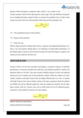 Sharpe (1966) developed a composite index which is very similar to the
Treynor measure which will be discussed on a later stage. The only difference being the
use of standard deviation instead of beta, to measure the portfolio risk, in other words
except it uses the total risk of the portfolio rather than just the systematic risk.

                                                  R −R 
                                                   P   f 
                                         Sharpe =        
                                                     σP




σ       = The standard deviation of the portfolio.
  P


R
    P=    Return of the portfolio.

R
    f   = Risk free rate.
While a high and positive Sharpe Ratio shows a superior risk-adjusted performance of a
fund, a low and negative Sharpe Ratio is an indication of unfavorable performance. If
the Sharpe figure is positive, the risk taken has paid off, and if the figure is negative, the
returns are lower than the risk-free rate.


TREYNOR RATIO:


Treynor (1965) was the first researcher developing a composite measure of portfolio
performance. It measures portfolio risk with beta, and calculates portfolio’s market risk
premium relative to its beta. This ratio rewards volatility because it shows risk adjusted
returns per unit of market risk for that particular scheme. When the markets are more
volatile, schemes with high Treynor ratio are highly affected and vice versa. A scheme
with high Treynor ratio such as Equity scheme will enjoy a premium when the markets
are bullish and will be affected negatively when the markets are bearish. On the other
hand, scheme with low Treynor ratio such as Debt Fund will not be affected greatly,
irrespective of the bullish or bearish run in the markets.

                                                R −R 
                                                 P   f 
                                      Treynor =        
                                                   βP


MRINAL MANISH (4108078078)

INDIAN INSTITUTE OF FINANCE                                                            Page 130
 