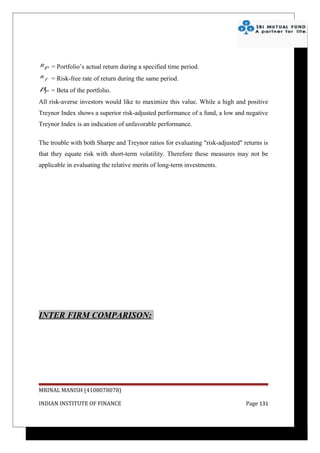 R       = Portfolio’s actual return during a specified time period.
    P
R
    f   = Risk-free rate of return during the same period.
β = Beta of the portfolio.
 P

All risk-averse investors would like to maximize this value. While a high and positive
Treynor Index shows a superior risk-adjusted performance of a fund, a low and negative
Treynor Index is an indication of unfavorable performance.

The trouble with both Sharpe and Treynor ratios for evaluating "risk-adjusted" returns is
that they equate risk with short-term volatility. Therefore these measures may not be
applicable in evaluating the relative merits of long-term investments.




INTER FIRM COMPARISON:




MRINAL MANISH (4108078078)

INDIAN INSTITUTE OF FINANCE                                                     Page 131
 