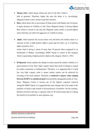 •   Sharpe ratio, which means returns per unit of risk that a fund is
       able to generate. Therefore, higher the ratio the better it is. Accordingly,
       Magnum Contra is not a winner as per this criterion.
   •   Beta, which shows the co-movement of funds return with Market rate of returns,
       is again measure of volatility or risk. Since Magnum Equity is having highest
       Beta which is closed to one and also Magnum contra which is second highest
       shows that they are tend to be aggressive or volatile in nature.


   •   Alpha, which measure the excess return over and above the market return is a
       measure of risk. A high positive alpha is good sign for fund. e.g. if a fund has
       alpha of positive 10 it
       means fund is giving a return of more than 10 percent when compared to its
       benchmark or Market. Accordingly, HSBC Equity is winner in this category
       which is generating a highest positive alpha in the category which is 1.50%.


   •   R-Squared, which explains the change in return caused by market volatility is a
       good measure of risk. But a high r-square means that much of change is caused
       by market sentiments or fundamentals. Therefore, it is suggested that if a fund
       has very high r-square value it means similar returns can be achieved by
       investing in the stock markets. Therefore, a moderate r-square value ranging
       between 65-85% is considered good from portfolio management point of view.
       Since, Magnum Contra is having one of the highest r-squared value(.9)
       alongwith HSBC Equity it is suggested that some changes has to be made in the
       portfolio of fund to take benefit of diversification of portfolio. On the contrary,
       Reliance Growth is having a r-squared value of .88 which means that it is taking
       the benefit of its portfolio in most optimum way.




MRINAL MANISH (4108078078)

INDIAN INSTITUTE OF FINANCE                                                      Page 138
 