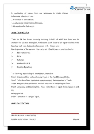 2. Application of various tools and techniques to obtain relevant
information related to a case.
3. Collection of relevant data.
4. Analysis and interpretation of the data.
5. Generation of a final report.


RESEARCH DESIGN


There are 34 fund houses currently operating in India of which four have been in
existence for less than three years. Whereas till 2004, hardly a few equity schemes were
launched each year, that number has grown by 8-10 times now.
For the purpose of the research, I have selected 5 fund houses as mentioned under:
      SBI Mutual Fund
      Birla
      Reliance
      Prudential ICICI
      Franklin Templeton


The following methodology is adopted for Comparison
Step1: Selection of few well-performing Funds of Big Fund Houses of India.
Step2: Collection of data (against various parameters) for comparison of Funds.
Step3: Analyses of the parameters and their relevance in comparing the funds.
Step4: Comparing and Ranking these funds on the basis of inputs from executives and
the
rating agencies.
Step5: Generation of a project report.


DATA COLLECTION




MRINAL MANISH (4108078078)

INDIAN INSTITUTE OF FINANCE                                                       Page 14
 
