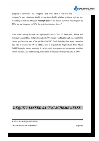 company’s valuations and compares that with what it believes the
company’s true valuations should be and then decide whether to invest in it or not.
According to its Fund Manager Pankaj Gupta “if the market expects a stock to grow by
20%, but we it to grow by 30%, the scrip is contrarian for us.”




Also, Fund mainly focused on high-growth stocks like JP Associates, Sintex and
Welspun Gujarat Stahl Rohern throughout 2007.Infact, Fund kept a high exposure to the
capital goods sector, one of the preferred in 2007.Fund also played on some contrarian
bets like it invested in TATA STEEL after it acquired the Anglo-Dutch Steel Major
CORUS despite market shunning it. It increased its exposure to interest-rate sensitive
sectors such as Auto and Banking, a move that eventually benefited the fund in 2007.




2)EQUITY LINKED SAVING SCHEME :(ELSS)


MRINAL MANISH (4108078078)

INDIAN INSTITUTE OF FINANCE                                                   Page 143
 