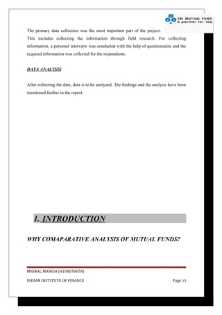 The primary data collection was the most important part of the project.
This includes collecting the information through field research. For collecting
information, a personal interview was conducted with the help of questionnaire and the
required information was collected for the respondents.


DATA ANALYSIS


After collecting the data, data is to be analyzed. The findings and the analysis have been
mentioned further in the report.




   1. INTRODUCTION

WHY COMAPARATIVE ANALYSIS OF MUTUAL FUNDS?




MRINAL MANISH (4108078078)

INDIAN INSTITUTE OF FINANCE                                                       Page 15
 