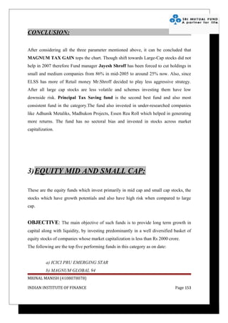 CONCLUSION:

After considering all the three parameter mentioned above, it can be concluded that
MAGNUM TAX GAIN tops the chart. Though shift towards Large-Cap stocks did not
help in 2007 therefore Fund manager Jayesh Shroff has been forced to cut holdings in
small and medium companies from 86% in mid-2005 to around 25% now. Also, since
ELSS has more of Retail money Mr.Shroff decided to play less aggressive strategy.
After all large cap stocks are less volatile and schemes investing them have low
downside risk. Principal Tax Saving fund is the second best fund and also most
consistent fund in the category.The fund also invested in under-researched companies
like Adhunik Metaliks, Madhukon Projects, Essen Rea Roll which helped in generating
more returns. The fund has no sectoral bias and invested in stocks across market
capitalization.




3)EQUITY MID AND SMALL CAP:

These are the equity funds which invest primarily in mid cap and small cap stocks, the
stocks which have growth potentials and also have high risk when compared to large
cap.


OBJECTIVE: The main objective of such funds is to provide long term growth in
capital along with liquidity, by investing predominantly in a well diversified basket of
equity stocks of companies whose market capitalization is less than Rs 2000 crore.
The following are the top five performing funds in this category as on date:


          a) ICICI PRU EMERGING STAR
          b) MAGNUM GLOBAL 94
MRINAL MANISH (4108078078)

INDIAN INSTITUTE OF FINANCE                                                    Page 153
 
