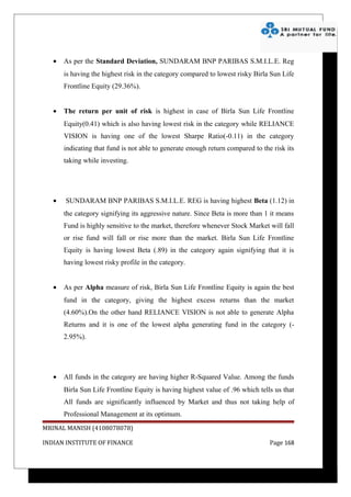 •   As per the Standard Deviation, SUNDARAM BNP PARIBAS S.M.I.L.E. Reg
       is having the highest risk in the category compared to lowest risky Birla Sun Life
       Frontline Equity (29.36%).


   •   The return per unit of risk is highest in case of Birla Sun Life Frontline
       Equity(0.41) which is also having lowest risk in the category while RELIANCE
       VISION is having one of the lowest Sharpe Ratio(-0.11) in the category
       indicating that fund is not able to generate enough return compared to the risk its
       taking while investing.




   •   SUNDARAM BNP PARIBAS S.M.I.L.E. REG is having highest Beta (1.12) in
       the category signifying its aggressive nature. Since Beta is more than 1 it means
       Fund is highly sensitive to the market, therefore whenever Stock Market will fall
       or rise fund will fall or rise more than the market. Birla Sun Life Frontline
       Equity is having lowest Beta (.89) in the category again signifying that it is
       having lowest risky profile in the category.


   •   As per Alpha measure of risk, Birla Sun Life Frontline Equity is again the best
       fund in the category, giving the highest excess returns than the market
       (4.60%).On the other hand RELIANCE VISION is not able to generate Alpha
       Returns and it is one of the lowest alpha generating fund in the category (-
       2.95%).




   •   All funds in the category are having higher R-Squared Value. Among the funds
       Birla Sun Life Frontline Equity is having highest value of .96 which tells us that
       All funds are significantly influenced by Market and thus not taking help of
       Professional Management at its optimum.
MRINAL MANISH (4108078078)

INDIAN INSTITUTE OF FINANCE                                                      Page 168
 
