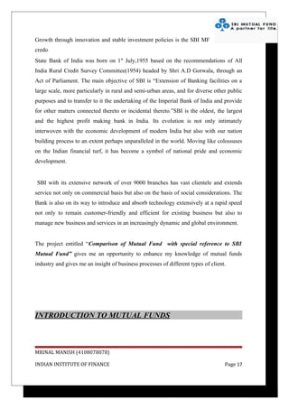 Growth through innovation and stable investment policies is the SBI MF
credo
State Bank of India was born on 1st July,1955 based on the recommendations of All
India Rural Credit Survey Committee(1954) headed by Shri A.D Gorwala, through an
Act of Parliament. The main objective of SBI is “Extension of Banking facilities on a
large scale, more particularly in rural and semi-urban areas, and for diverse other public
purposes and to transfer to it the undertaking of the Imperial Bank of India and provide
for other matters connected thereto or incidental thereto.”SBI is the oldest, the largest
and the highest profit making bank in India. Its evolution is not only intimately
interwoven with the economic development of modern India but also with our nation
building process to an extent perhaps unparalleled in the world. Moving like colossuses
on the Indian financial turf, it has become a symbol of national pride and economic
development.


SBI with its extensive network of over 9000 branches has vast clientele and extends
service not only on commercial basis but also on the basis of social considerations. The
Bank is also on its way to introduce and absorb technology extensively at a rapid speed
not only to remain customer-friendly and efficient for existing business but also to
manage new business and services in an increasingly dynamic and global environment.


The project entitled “Comparison of Mutual Fund with special reference to SBI
Mutual Fund” gives me an opportunity to enhance my knowledge of mutual funds
industry and gives me an insight of business processes of different types of client.




INTRODUCTION TO MUTUAL FUNDS



MRINAL MANISH (4108078078)

INDIAN INSTITUTE OF FINANCE                                                        Page 17
 