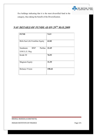five holdings indicating that it is the most diversified fund in the
      category, thus taking the benefit of the Diversification.




 NAV DETAILS OF FUNDS AS ON 29TH MAY,2009

        FUND                                 NAV


        Birla Sun Life Frontline Equity      62.82


        Sundaram         BNP       Paribas 22.49
        S.M.I.L.E. Reg
        Kotak 30                             76.93


        Magnum Equity                        31.39


        Reliance Vision                      198.42




MRINAL MANISH (4108078078)

INDIAN INSTITUTE OF FINANCE                                                  Page 171
 