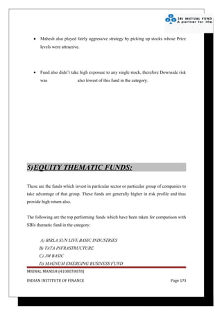 •   Mahesh also played fairly aggressive strategy by picking up stocks whose Price
       levels were attractive.




   •   Fund also didn’t take high exposure to any single stock, therefore Downside risk
       was                  also lowest of this fund in the category.




5)EQUITY THEMATIC FUNDS:

These are the funds which invest in particular sector or particular group of companies to
take advantage of that group. These funds are generally higher in risk profile and thus
provide high return also.


The following are the top performing funds which have been taken for comparison with
SBIs thematic fund in the category:


       A) BIRLA SUN LIFE BASIC INDUSTRIES
       B) TATA INFRASTRUCTURE
       C) JM BASIC
       D) MAGNUM EMERGING BUSINESS FUND
MRINAL MANISH (4108078078)

INDIAN INSTITUTE OF FINANCE                                                     Page 173
 