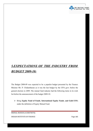 5.EXPECTATIONS OF THE INDUSTRY FROM
BUDGET 2009-10:



The Budget 2008-09 was expected to be a populist budget presented by the Finance
Minister Mr. P. Chidambaram as it was the last budget by the UPA govt. before the
general election in 2009. The mutual fund industry had the following items in its wish
list before the announcement of the budget 2009-10:


    Bring Equity Fund of Funds, International Equity Funds, and Gold ETFs
       under the definition of Equity Mutual Fund.



MRINAL MANISH (4108078078)

INDIAN INSTITUTE OF FINANCE                                                  Page 185
 
