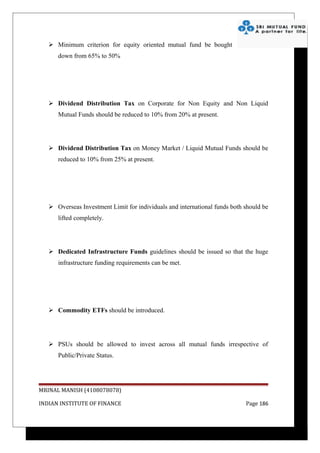  Minimum criterion for equity oriented mutual fund be bought
      down from 65% to 50%




    Dividend Distribution Tax on Corporate for Non Equity and Non Liquid
      Mutual Funds should be reduced to 10% from 20% at present.




    Dividend Distribution Tax on Money Market / Liquid Mutual Funds should be
      reduced to 10% from 25% at present.




    Overseas Investment Limit for individuals and international funds both should be
      lifted completely.




    Dedicated Infrastructure Funds guidelines should be issued so that the huge
      infrastructure funding requirements can be met.




    Commodity ETFs should be introduced.




    PSUs should be allowed to invest across all mutual funds irrespective of
      Public/Private Status.




MRINAL MANISH (4108078078)

INDIAN INSTITUTE OF FINANCE                                                 Page 186
 