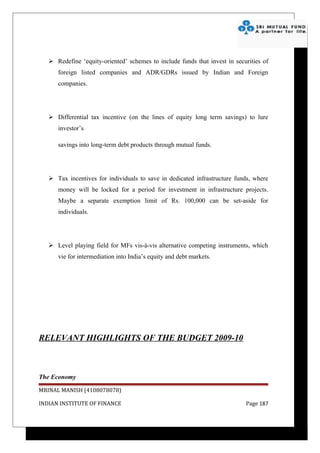  Redefine ‘equity-oriented’ schemes to include funds that invest in securities of
      foreign listed companies and ADR/GDRs issued by Indian and Foreign
      companies.




    Differential tax incentive (on the lines of equity long term savings) to lure
      investor’s

      savings into long-term debt products through mutual funds.




    Tax incentives for individuals to save in dedicated infrastructure funds, where
      money will be locked for a period for investment in infrastructure projects.
      Maybe a separate exemption limit of Rs. 100,000 can be set-aside for
      individuals.




    Level playing field for MFs vis-à-vis alternative competing instruments, which
      vie for intermediation into India’s equity and debt markets.




RELEVANT HIGHLIGHTS OF THE BUDGET 2009-10



The Economy

MRINAL MANISH (4108078078)

INDIAN INSTITUTE OF FINANCE                                                 Page 187
 