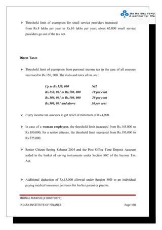  Threshold limit of exemption for small service providers increased
   from Rs.8 lakhs per year to Rs.10 lakhs per year; about 65,000 small service
   providers go out of the tax net.




Direct Taxes


 Threshold limit of exemption from personal income tax in the case of all assesses
   increased to Rs.150, 000. The slabs and rates of tax are :


                  Up to Rs.150, 000                    NIL
                  Rs.150, 001 to Rs.300, 000           10 per cent
                  Rs.300, 001 to Rs.500, 000           20 per cent
                  Rs.500, 001 and above                30 per cent


 Every income tax assesses to get relief of minimum of Rs 4,000.


 In case of a woman employees, the threshold limit increased from Rs.145,000 to
   Rs.180,000; for a senior citizens, the threshold limit increased from Rs.195,000 to
   Rs.225,000.


 Senior Citizen Saving Scheme 2004 and the Post Office Time Deposit Account
   added to the basket of saving instruments under Section 80C of the Income Tax
   Act.




 Additional deduction of Rs.15,000 allowed under Section 80D to an individual
   paying medical insurance premium for his/her parent or parents.


MRINAL MANISH (4108078078)

INDIAN INSTITUTE OF FINANCE                                                  Page 190
 