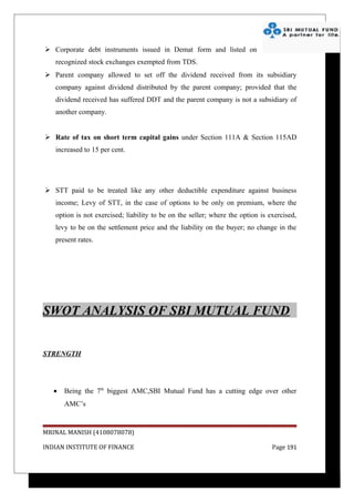  Corporate debt instruments issued in Demat form and listed on
   recognized stock exchanges exempted from TDS.
 Parent company allowed to set off the dividend received from its subsidiary
   company against dividend distributed by the parent company; provided that the
   dividend received has suffered DDT and the parent company is not a subsidiary of
   another company.


 Rate of tax on short term capital gains under Section 111A & Section 115AD
   increased to 15 per cent.




 STT paid to be treated like any other deductible expenditure against business
   income; Levy of STT, in the case of options to be only on premium, where the
   option is not exercised; liability to be on the seller; where the option is exercised,
   levy to be on the settlement price and the liability on the buyer; no change in the
   present rates.




SWOT ANALYSIS OF SBI MUTUAL FUND


STRENGTH




   •   Being the 7th biggest AMC,SBI Mutual Fund has a cutting edge over other
       AMC’s


MRINAL MANISH (4108078078)

INDIAN INSTITUTE OF FINANCE                                                     Page 191
 