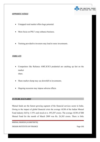 OPPORTUNITIES




   •   Untapped rural market offers huge potential.


   •   More focus on PSU’s may enhance business.




   •   Training provided to investors may lead to more investments.




THREATS




   •   Competitors like Reliance AMC,ICICI prudential are catching up fast on the
       market
       share.


   •   Share market slump may see downfall in investments.


   •   Ongoing recession may impose adverse effects




FUTURE SCENARIO


Mutual funds are the fastest growing segment of the financial services sector in India.
Owing to the impact of global financial crisis the average AUM of the Indian Mutual
Fund industry fell by 1.53% and stood at rs. 493,287 crores. The average AUM of SBI
Mutual Fund for the month of March 2009 was Rs. 26,383 crores. There is little

MRINAL MANISH (4108078078)

INDIAN INSTITUTE OF FINANCE                                                   Page 193
 
