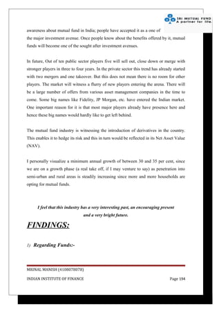 awareness about mutual fund in India; people have accepted it as a one of
the major investment avenue. Once people know about the benefits offered by it, mutual
funds will become one of the sought after investment avenues.


In future, Out of ten public sector players five will sell out, close down or merge with
stronger players in three to four years. In the private sector this trend has already started
with two mergers and one takeover. But this does not mean there is no room for other
players. The market will witness a flurry of new players entering the arena. There will
be a large number of offers from various asset management companies in the time to
come. Some big names like Fidelity, JP Morgan, etc. have entered the Indian market.
One important reason for it is that most major players already have presence here and
hence these big names would hardly like to get left behind.


The mutual fund industry is witnessing the introduction of derivatives in the country.
This enables it to hedge its risk and this in turn would be reflected in its Net Asset Value
(NAV).


I personally visualize a minimum annual growth of between 30 and 35 per cent, since
we are on a growth phase (a real take off, if I may venture to say) as penetration into
semi-urban and rural areas is steadily increasing since more and more households are
opting for mutual funds.




      I feel that this industry has a very interesting past, an encouraging present
                                 and a very bright future.

FINDINGS:

1) Regarding Funds:-




MRINAL MANISH (4108078078)

INDIAN INSTITUTE OF FINANCE                                                         Page 194
 