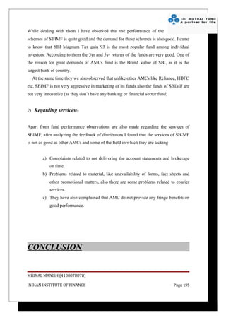 While dealing with them I have observed that the performance of the
schemes of SBIMF is quite good and the demand for those schemes is also good. I came
to know that SBI Magnum Tax gain 93 is the most popular fund among individual
investors. According to them the 3yr and 5yr returns of the funds are very good. One of
the reason for great demands of AMCs fund is the Brand Value of SBI, as it is the
largest bank of country.
  At the same time they we also observed that unlike other AMCs like Reliance, HDFC
etc. SBIMF is not very aggressive in marketing of its funds also the funds of SBIMF are
not very innovative (as they don’t have any banking or financial sector fund)


2) Regarding services:-


Apart from fund performance observations are also made regarding the services of
SBIMF, after analyzing the feedback of distributors I found that the services of SBIMF
is not as good as other AMCs and some of the field in which they are lacking


        a) Complaints related to not delivering the account statements and brokerage
            on time.
        b) Problems related to material, like unavailability of forms, fact sheets and
            other promotional matters, also there are some problems related to courier
            services.
        c) They have also complained that AMC do not provide any fringe benefits on
            good performance.




CONCLUSION


MRINAL MANISH (4108078078)

INDIAN INSTITUTE OF FINANCE                                                     Page 195
 