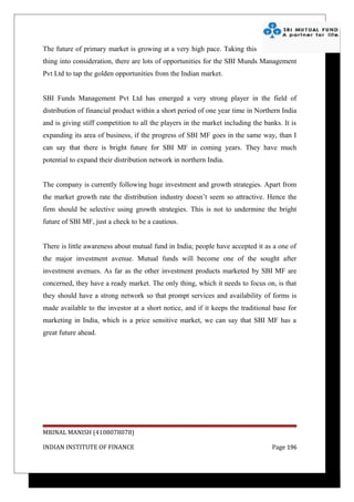 The future of primary market is growing at a very high pace. Taking this
thing into consideration, there are lots of opportunities for the SBI Munds Management
Pvt Ltd to tap the golden opportunities from the Indian market.


SBI Funds Management Pvt Ltd has emerged a very strong player in the field of
distribution of financial product within a short period of one year time in Northern India
and is giving stiff competition to all the players in the market including the banks. It is
expanding its area of business, if the progress of SBI MF goes in the same way, than I
can say that there is bright future for SBI MF in coming years. They have much
potential to expand their distribution network in northern India.


The company is currently following huge investment and growth strategies. Apart from
the market growth rate the distribution industry doesn’t seem so attractive. Hence the
firm should be selective using growth strategies. This is not to undermine the bright
future of SBI MF, just a check to be a cautious.


There is little awareness about mutual fund in India; people have accepted it as a one of
the major investment avenue. Mutual funds will become one of the sought after
investment avenues. As far as the other investment products marketed by SBI MF are
concerned, they have a ready market. The only thing, which it needs to focus on, is that
they should have a strong network so that prompt services and availability of forms is
made available to the investor at a short notice, and if it keeps the traditional base for
marketing in India, which is a price sensitive market, we can say that SBI MF has a
great future ahead.




MRINAL MANISH (4108078078)

INDIAN INSTITUTE OF FINANCE                                                       Page 196
 