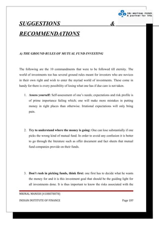 SUGGESTIONS                                                              &
RECOMMENDATIONS


A) THE GROUND RULES OF MUTUAL FUND INVESTING



The following are the 10 commandments that were to be followed till eternity. The
world of investments too has several ground rules meant for investors who are novices
in their own right and wish to enter the myriad world of investments. These come in
handy for there is every possibility of losing what one has if due care is not taken.

   1. Assess yourself: Self-assessment of one’s needs; expectations and risk profile is
       of prime importance failing which; one will make more mistakes in putting
       money in right places than otherwise. Irrational expectations will only bring
       pain.




   2. Try to understand where the money is going: One can lose substantially if one
       picks the wrong kind of mutual fund. In order to avoid any confusion it is better
       to go through the literature such as offer document and fact sheets that mutual
       fund companies provide on their funds.




   3. Don't rush in picking funds, think first: one first has to decide what he wants
       the money for and it is this investment goal that should be the guiding light for
       all investments done. It is thus important to know the risks associated with the

MRINAL MANISH (4108078078)

INDIAN INSTITUTE OF FINANCE                                                        Page 197
 