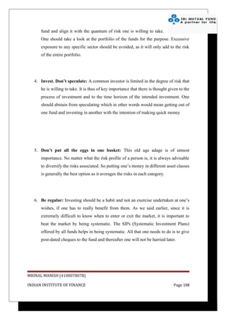 fund and align it with the quantum of risk one is willing to take.
      One should take a look at the portfolio of the funds for the purpose. Excessive
      exposure to any specific sector should be avoided, as it will only add to the risk
      of the entire portfolio.




   4. Invest. Don’t speculate: A common investor is limited in the degree of risk that
      he is willing to take. It is thus of key importance that there is thought given to the
      process of investment and to the time horizon of the intended investment. One
      should abstain from speculating which in other words would mean getting out of
      one fund and investing in another with the intention of making quick money




   5. Don’t put all the eggs in one basket: This old age adage is of utmost
      importance. No matter what the risk profile of a person is, it is always advisable
      to diversify the risks associated. So putting one’s money in different asset classes
      is generally the best option as it averages the risks in each category.




   6. Be regular: Investing should be a habit and not an exercise undertaken at one’s
      wishes, if one has to really benefit from them. As we said earlier, since it is
      extremely difficult to know when to enter or exit the market, it is important to
      beat the market by being systematic. The SIPs (Systematic Investment Plans)
      offered by all funds helps in being systematic. All that one needs to do is to give
      post-dated cheques to the fund and thereafter one will not be harried later.




MRINAL MANISH (4108078078)

INDIAN INSTITUTE OF FINANCE                                                       Page 198
 