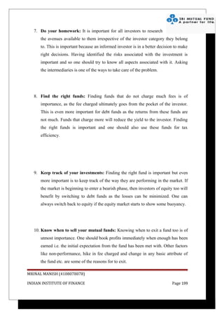 7. Do your homework: It is important for all investors to research
      the avenues available to them irrespective of the investor category they belong
      to. This is important because an informed investor is in a better decision to make
      right decisions. Having identified the risks associated with the investment is
      important and so one should try to know all aspects associated with it. Asking
      the intermediaries is one of the ways to take care of the problem.




   8. Find the right funds: Finding funds that do not charge much fees is of
      importance, as the fee charged ultimately goes from the pocket of the investor.
      This is even more important for debt funds as the returns from these funds are
      not much. Funds that charge more will reduce the yield to the investor. Finding
      the right funds is important and one should also use these funds for tax
      efficiency.




   9. Keep track of your investments: Finding the right fund is important but even
      more important is to keep track of the way they are performing in the market. If
      the market is beginning to enter a bearish phase, then investors of equity too will
      benefit by switching to debt funds as the losses can be minimized. One can
      always switch back to equity if the equity market starts to show some buoyancy.




   10. Know when to sell your mutual funds: Knowing when to exit a fund too is of
      utmost importance. One should book profits immediately when enough has been
      earned i.e. the initial expectation from the fund has been met with. Other factors
      like non-performance, hike in fee charged and change in any basic attribute of
      the fund etc. are some of the reasons for to exit.

MRINAL MANISH (4108078078)

INDIAN INSTITUTE OF FINANCE                                                     Page 199
 