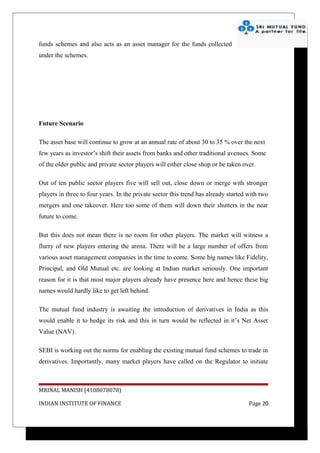 funds schemes and also acts as an asset manager for the funds collected
under the schemes.




Future Scenario

The asset base will continue to grow at an annual rate of about 30 to 35 % over the next
few years as investor’s shift their assets from banks and other traditional avenues. Some
of the older public and private sector players will either close shop or be taken over.

Out of ten public sector players five will sell out, close down or merge with stronger
players in three to four years. In the private sector this trend has already started with two
mergers and one takeover. Here too some of them will down their shutters in the near
future to come.

But this does not mean there is no room for other players. The market will witness a
flurry of new players entering the arena. There will be a large number of offers from
various asset management companies in the time to come. Some big names like Fidelity,
Principal, and Old Mutual etc. are looking at Indian market seriously. One important
reason for it is that most major players already have presence here and hence these big
names would hardly like to get left behind.

The mutual fund industry is awaiting the introduction of derivatives in India as this
would enable it to hedge its risk and this in turn would be reflected in it’s Net Asset
Value (NAV).

SEBI is working out the norms for enabling the existing mutual fund schemes to trade in
derivatives. Importantly, many market players have called on the Regulator to initiate



MRINAL MANISH (4108078078)

INDIAN INSTITUTE OF FINANCE                                                          Page 20
 