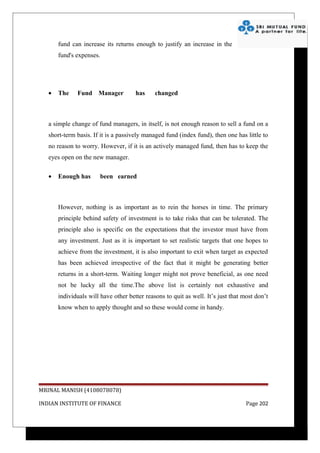 fund can increase its returns enough to justify an increase in the
       fund's expenses.




   •   The    Fund Manager            has     changed



   a simple change of fund managers, in itself, is not enough reason to sell a fund on a
   short-term basis. If it is a passively managed fund (index fund), then one has little to
   no reason to worry. However, if it is an actively managed fund, then has to keep the
   eyes open on the new manager.

   •   Enough has      been earned



       However, nothing is as important as to rein the horses in time. The primary
       principle behind safety of investment is to take risks that can be tolerated. The
       principle also is specific on the expectations that the investor must have from
       any investment. Just as it is important to set realistic targets that one hopes to
       achieve from the investment, it is also important to exit when target as expected
       has been achieved irrespective of the fact that it might be generating better
       returns in a short-term. Waiting longer might not prove beneficial, as one need
       not be lucky all the time.The above list is certainly not exhaustive and
       individuals will have other better reasons to quit as well. It’s just that most don’t
       know when to apply thought and so these would come in handy.




MRINAL MANISH (4108078078)

INDIAN INSTITUTE OF FINANCE                                                        Page 202
 