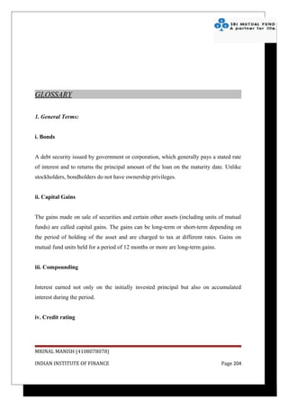 GLOSSARY

1. General Terms:


i. Bonds


A debt security issued by government or corporation, which generally pays a stated rate
of interest and to returns the principal amount of the loan on the maturity date. Unlike
stockholders, bondholders do not have ownership privileges.


ii. Capital Gains


The gains made on sale of securities and certain other assets (including units of mutual
funds) are called capital gains. The gains can be long-term or short-term depending on
the period of holding of the asset and are charged to tax at different rates. Gains on
mutual fund units held for a period of 12 months or more are long-term gains.


iii. Compounding


Interest earned not only on the initially invested principal but also on accumulated
interest during the period.


iv. Credit rating




MRINAL MANISH (4108078078)

INDIAN INSTITUTE OF FINANCE                                                     Page 204
 