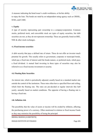 A measure indicating the bond issuer’s credit worthiness, or his/her ability
to repay the loan. The bonds are rated by an independent rating agency such as CRISIL,
ICRA, and CARE.


v. Equity
A type of security representing part ownership in a company/corporation. Common
stocks, preferred stock, and convertible stock are types of equity securities, but debt
securities are not, as they do not represent ownership. These are generally listed on BSE,
NSE & other stock exchanges.


vi. Fixed income securities


A debt security that pays a defined rate of return. These do not offer an investor much
potential for growth. This usually refers to government, corporate or municipal bonds,
which pay a fixed rate of interest until the bonds mature, or preferred stock, which pays
a fixed dividend. A mutual fund investing in these types of securities may also be
referred to as a fixed income investment or security.


vii. Floating Rate Securities


An interest rate, which is periodically adjusted, usually based on a standard market rate
outside the control of the institution. These rates often have a specified floor and ceiling,
which limit the floating rate. The rates are pre-decided at regular intervals like half
yearly, annually based on market conditions. The opposite of having a floating rate is
having a fixed rate.


viii. Inflation risk


The possibility that the value of assets or income will be eroded by inflation, affecting
the purchasing power of a currency. Often mentioned in relation to fixed income Funds
as they may minimize the possibility of losing the principal.
MRINAL MANISH (4108078078)

INDIAN INSTITUTE OF FINANCE                                                         Page 205
 