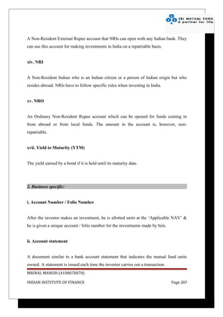 A Non-Resident External Rupee account that NRIs can open with any Indian bank. They
can use this account for making investments in India on a repatriable basis.


xiv. NRI


A Non-Resident Indian who is an Indian citizen or a person of Indian origin but who
resides abroad. NRIs have to follow specific rules when investing in India.


xv. NRO


An Ordinary Non-Resident Rupee account which can be opened for funds coming in
from abroad or from local funds. The amount in the account is, however, non-
repatriable.


xvii. Yield to Maturity (YTM)


The yield earned by a bond if it is held until its maturity date.




2. Business specific:


i. Account Number / Folio Number


After the investor makes an investment, he is allotted units at the ‘Applicable NAV’ &
he is given a unique account / folio number for the investments made by him.


ii. Account statement


A document similar to a bank account statement that indicates the mutual fund units
owned. A statement is issued each time the investor carries out a transaction.
MRINAL MANISH (4108078078)

INDIAN INSTITUTE OF FINANCE                                                      Page 207
 