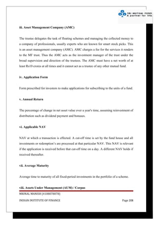 iii. Asset Management Company (AMC)


The trustee delegates the task of floating schemes and managing the collected money to
a company of professionals, usually experts who are known for smart stock picks. This
is an asset management company (AMC). AMC charges a fee for the services it renders
to the MF trust. Thus the AMC acts as the investment manager of the trust under the
broad supervision and direction of the trustees. The AMC must have a net worth of at
least Rs10 crores at all times and it cannot act as a trustee of any other mutual fund.


iv. Application Form


Form prescribed for investors to make applications for subscribing to the units of a fund.


v. Annual Return


The percentage of change in net asset value over a year's time, assuming reinvestment of
distribution such as dividend payment and bonuses.


vi. Applicable NAV


NAV at which a transaction is effected. A cut-off time is set by the fund house and all
investments or redemption’s are processed at that particular NAV. This NAV is relevant
if the application is received before that cut-off time on a day. A different NAV holds if
received thereafter.


vii. Average Maturity


Average time to maturity of all fixed-period investments in the portfolio of a scheme.


viii. Assets Under Management (AUM) / Corpus
MRINAL MANISH (4108078078)

INDIAN INSTITUTE OF FINANCE                                                        Page 208
 