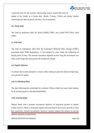 A general term for any security representing money loaned that must be
repaid to the lender at a future date. Bonds, T-notes, T-bills and money market
instruments are debt securities, but they vary in maturities.


xiv. Entry load


The load on purchases after the Initial (Public) Offer, now called NFO (New Fund
Offer)


xv. Exit load


The load on redemption other than the Contingent Deferred Sales Charge (CDSC)
permitted under SEBI Regulations. A fee charged by some funds for redeeming or
buying back of units. The amount sometimes depends on how long the investment was
held, so the longer the time period, the smaller the charge.


xvi. Equity Schemes


A scheme that invests primarily in stocks while seeking to provide relatively high long-
term growth of capital.


xvii. Ex-Dividend Date


The date following the record date for a scheme. When a fund's net asset value reduces
by an amount equal to a dividend distribution.


xviii. Growth funds


Mutual funds with a primary investment objective of long-term growth of capital.
Unlike income, which is somewhat regular and consistent in most cases, growth is much
less consistent. Growth investments, however, usually outpace the returns on income
MRINAL MANISH (4108078078)

INDIAN INSTITUTE OF FINANCE                                                    Page 210
 