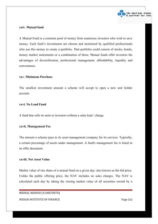 xxiv. Mutual fund


A Mutual Fund is a common pool of money from numerous investors who wish to save
money. Each fund’s investments are chosen and monitored by qualified professionals
who use this money to create a portfolio. That portfolio could consist of stocks, bonds,
money market instruments or a combination of those. Mutual funds offer investors the
advantages of diversification, professional management, affordability, liquidity and
convenience.


xxv. Minimum Purchase


The smallest investment amount a scheme will accept to open a new unit holder
account.


xxvi. No Load Fund


A fund that sells its units to investors without a sales load / charge.


xxvii. Management Fee


The amount a scheme pays to its asset management company for its services. Typically,
a certain percentage of assets under management. A fund's management fee is listed in
its offer document.


xxviii. Net Asset Value


Market value of one share of a mutual fund on a given day; also known as the bid price.
Unlike the public offering price, the NAV includes no sales charges. The NAV is
calculated each day by taking the closing market value of all securities owned by a


MRINAL MANISH (4108078078)

INDIAN INSTITUTE OF FINANCE                                                    Page 212
 