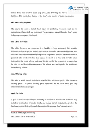 mutual fund, plus all other assets (e.g. cash), and deducting the fund’s
liabilities. This sum is then divided by the fund’s total number of shares outstanding.


xxix. Operating Expenses


The day-to-day cost a mutual fund incurs in conducting business, such as for
maintaining offices, staff, and equipment. These expenses are paid from the fund's assets
before any earnings are distributed.


xxx. Offer document


The offer document or prospectus is a booklet, a legal document that provides
information about a specific mutual fund such as the fund’s investment objectives, load
structure, subscription and redemption policies. Its purpose is to also inform investors of
potential risks involved before they decide to invest in a fund and provides other
information that could help an individual decide whether the investment is appropriate
for him. An abridged offer document of the scheme also accompanies the application
form of every scheme.


xxxi. Offering price


The price at which mutual fund shares are offered for sale to the public. Also known as
offering price. The public offering price represents the net asset value plus any
applicable initial sales charges.


xxxii. Portfolio


A pool of individual investments owned by an investor or mutual fund. Portfolios may
include a combination of stocks, bonds, and money market instruments. A list of the
fund’s current portfolio will usually be contained in a mutual fund’s annual report.


MRINAL MANISH (4108078078)

INDIAN INSTITUTE OF FINANCE                                                       Page 213
 