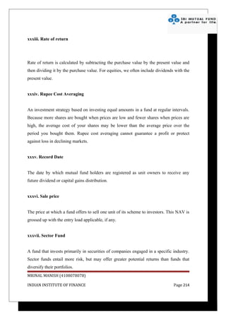 xxxiii. Rate of return




Rate of return is calculated by subtracting the purchase value by the present value and
then dividing it by the purchase value. For equities, we often include dividends with the
present value.


xxxiv. Rupee Cost Averaging


An investment strategy based on investing equal amounts in a fund at regular intervals.
Because more shares are bought when prices are low and fewer shares when prices are
high, the average cost of your shares may be lower than the average price over the
period you bought them. Rupee cost averaging cannot guarantee a profit or protect
against loss in declining markets.


xxxv. Record Date


The date by which mutual fund holders are registered as unit owners to receive any
future dividend or capital gains distribution.


xxxvi. Sale price


The price at which a fund offers to sell one unit of its scheme to investors. This NAV is
grossed up with the entry load applicable, if any.


xxxvii. Sector Fund


A fund that invests primarily in securities of companies engaged in a specific industry.
Sector funds entail more risk, but may offer greater potential returns than funds that
diversify their portfolios.
MRINAL MANISH (4108078078)

INDIAN INSTITUTE OF FINANCE                                                     Page 214
 