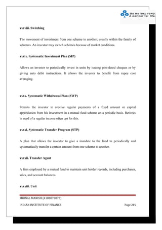 xxxviii. Switching


The movement of investment from one scheme to another; usually within the family of
schemes. An investor may switch schemes because of market conditions.


xxxix. Systematic Investment Plan (SIP)


Allows an investor to periodically invest in units by issuing post-dated cheques or by
giving auto debit instructions. It allows the investor to benefit from rupee cost
averaging.




xxxx. Systematic Withdrawal Plan (SWP)


Permits the investor to receive regular payments of a fixed amount or capital
appreciation from his investment in a mutual fund scheme on a periodic basis. Retirees
in need of a regular income often opt for this.


xxxxi. Systematic Transfer Program (STP)


A plan that allows the investor to give a mandate to the fund to periodically and
systematically transfer a certain amount from one scheme to another.


xxxxii. Transfer Agent


A firm employed by a mutual fund to maintain unit holder records, including purchases,
sales, and account balances.


xxxxiii. Unit


MRINAL MANISH (4108078078)

INDIAN INSTITUTE OF FINANCE                                                  Page 215
 