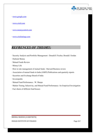 · www.google.com


· www.crisil.com


· www.moneycontrol.com


· www.crisilratings.com




REFRENCES OF THEORY:

· Security Analysis and Portfolio Management : Donald E Fischer, Ronald J Jordan
· Outlook Money
· Mutual Funds Review
· Money Life
· How to rate management of mutual funds : Harvard Business review
· Association of mutual funds in India (AMFI) Publications and quarterly reports
· Securities and Exchange Board of India
· Investopedia
· Mutual Fund Performance : W. Sharpe
· Market Timing, Selectivity, and Mutual Fund Performance: An Empirical Investigation
· Fact sheets of different fund houses




MRINAL MANISH (4108078078)

INDIAN INSTITUTE OF FINANCE                                                    Page 217
 