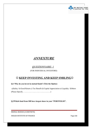 ANNEXTURE

                          QUESTIONNAIRE- 1
                        (FOR INDIVIDUAL INVESTORS)



      KEEP INVESTING AND KEEP SMILING

Q.1 Why do you invest in mutual funds? (Tick the Option)

a)Safety b) Good Return c) Tax Benefit d) Capital Appreciation e) Liquidity f)Others
(Please Specify………………………………………)




Q.2Which fund from SBI have largest share in your “PORTFOLIO”.




MRINAL MANISH (4108078078)

INDIAN INSTITUTE OF FINANCE                                                  Page 218
 