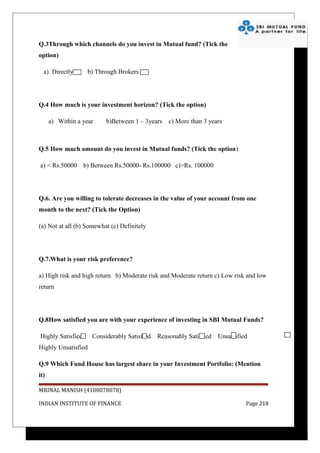 Q.3Through which channels do you invest in Mutual fund? (Tick the
option)

  a) Directly       b) Through Brokers




Q.4 How much is your investment horizon? (Tick the option)

      a) Within a year     b)Between 1 – 3years    c) More than 3 years



Q.5 How much amount do you invest in Mutual funds? (Tick the option)

a) < Rs.50000      b) Between Rs.50000- Rs.100000 c)>Rs. 100000




Q.6. Are you willing to tolerate decreases in the value of your account from one
month to the next? (Tick the Option)

(a) Not at all (b) Somewhat (c) Definitely




Q.7.What is your risk preference?

a) High risk and high return b) Moderate risk and Moderate return c) Low risk and low
return




Q.8How satisfied you are with your experience of investing in SBI Mutual Funds?

Highly Satisfied      Considerably Satisfied   Reasonably Satisfied   Unsatisfied
Highly Unsatisfied

Q.9 Which Fund House has largest share in your Investment Portfolio: (Mention
it)

MRINAL MANISH (4108078078)

INDIAN INSTITUTE OF FINANCE                                                     Page 219
 