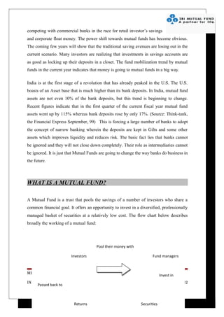 competing with commercial banks in the race for retail investor’s savings
and corporate float money. The power shift towards mutual funds has become obvious.
The coming few years will show that the traditional saving avenues are losing out in the
current scenario. Many investors are realizing that investments in savings accounts are
as good as locking up their deposits in a closet. The fund mobilization trend by mutual
funds in the current year indicates that money is going to mutual funds in a big way.

India is at the first stage of a revolution that has already peaked in the U.S. The U.S.
boasts of an Asset base that is much higher than its bank deposits. In India, mutual fund
assets are not even 10% of the bank deposits, but this trend is beginning to change.
Recent figures indicate that in the first quarter of the current fiscal year mutual fund
assets went up by 115% whereas bank deposits rose by only 17%. (Source: Think-tank,
the Financial Express September, 99) This is forcing a large number of banks to adopt
the concept of narrow banking wherein the deposits are kept in Gilts and some other
assets which improves liquidity and reduces risk. The basic fact lies that banks cannot
be ignored and they will not close down completely. Their role as intermediaries cannot
be ignored. It is just that Mutual Funds are going to change the way banks do business in
the future.



WHAT IS A MUTUAL FUND?

A Mutual Fund is a trust that pools the savings of a number of investors who share a
common financial goal. It offers an opportunity to invest in a diversified, professionally
managed basket of securities at a relatively low cost. The flow chart below describes
broadly the working of a mutual fund:




                                        Pool their money with

                        Investors                                      Fund managers



MRINAL MANISH (4108078078)
                                                                             Invest in
INDIAN INSTITUTE OF FINANCE                                                              Page 22
     Passed back to



                          Returns                               Securities
 