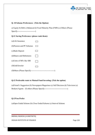 Q. 10 Scheme Preferences: (Tick the Option)

a) Equity b) Debt c) Balanced d) Fixed Maturity Plan (FMPs) e) Others (Please
Specify----------------------------)

Q.11 Saving Preference: (please rank them):

(a)Life Insurance

(b)Pension and PF Schemes

(c)Bank Deposit

(d)Shares and Debentures

(e)Units of MFs like SBI

(f)Gold/Jeweler

(f)Others (Please Specify-------------------------------------)




Q.12 Preferable route to Mutual Fund Investing: (Tick the option)

(a)Friend’s Suggestion (b) Newspapers/Magazines (c) Self Decision (d) Television (e)
Brokers/Agents (f) others (Please Specify------------------------------------)




Q.13You Prefer:

(a)Open Ended Scheme (b) Close Ended Scheme (c) Interval Scheme




MRINAL MANISH (4108078078)

INDIAN INSTITUTE OF FINANCE                                                      Page 220
 