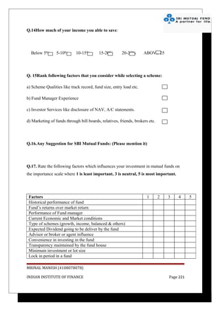 Q.14How much of your income you able to save:




  Below 5%       5-10%      10-15%        15-20%       20-25%       ABOVE 25




Q. 15Rank following factors that you consider while selecting a scheme:

a) Scheme Qualities like track record, fund size, entry load etc.

b) Fund Manager Experience

c) Investor Services like disclosure of NAV, A/C statements.

d) Marketing of funds through bill boards, relatives, friends, brokers etc.




Q.16.Any Suggestion for SBI Mutual Funds: (Please mention it)




Q.17. Rate the following factors which influences your investment in mutual funds on
the importance scale where 1 is least important, 3 is neutral, 5 is most important.




 Factors                                                              1       2   3   4      5
 Historical performance of fund
 Fund’s returns over market return
 Performance of Fund manager
 Current Economic and Market conditions
 Type of schemes (growth, income, balanced & others)
 Expected Dividend going to be deliver by the fund
 Advisor or broker or agent influence
 Convenience in investing in the fund
 Transparency maintained by the fund house
 Minimum investment or lot size
 Lock in period in a fund

MRINAL MANISH (4108078078)

INDIAN INSTITUTE OF FINANCE                                                       Page 221
 
