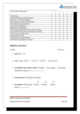 Asset under management

Fund rating
Fund prospectus or offer document
Internet i.e. Website influence
Prior experience with the fund house
Fluctuation in equity markets
Fees ,load and expenses
Reputation of fund house
Security provided by the fund in terms of return
Tax benefit deriving from investment in the fund
NAV or price of fund’s unit
Attitude towards risk
Friend/family recommendation
Promotional campaign of the fund


PERSONAL DETAILS:

NAME:                                                                     TEL.NO:

   1. SEX:M         F



   2. AGE: Below 30                31-40         41-50        Above 50



   3. ACADEMIC QUALIFICATION: Graduate                    Post Graduate   Professional
      Others(Please Specify---------------------------)



   4. Marital Status: Married       Unmarried



   5. Occupation: Professional        Salaried     Business     Retired
      Others--------------------




MRINAL MANISH (4108078078)

INDIAN INSTITUTE OF FINANCE                                                    Page 222
 